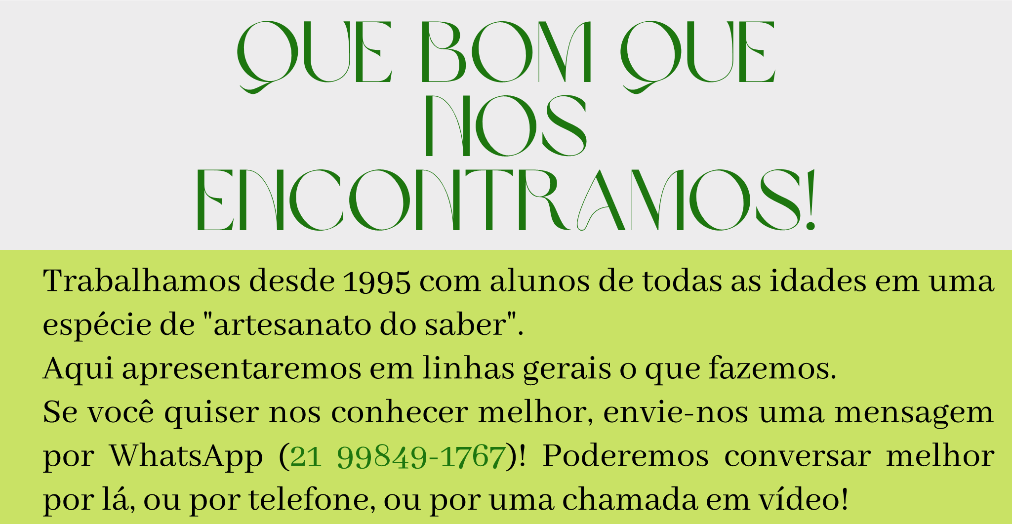 Que bom que nos encontramos!? Trabalhamos desde 1995 com alunos de todas as idades em uma espécie de artesanato do saber. Aqui apresentaremos em linhas gerais o que fazemos.  Se você quiser nos conhecer melhor, envie-nos uma mensagem por WhatsApp (21 99849-1767)! Poderemos conversar melhor por lá, ou por telefone, ou por uma chamada em vídeo!