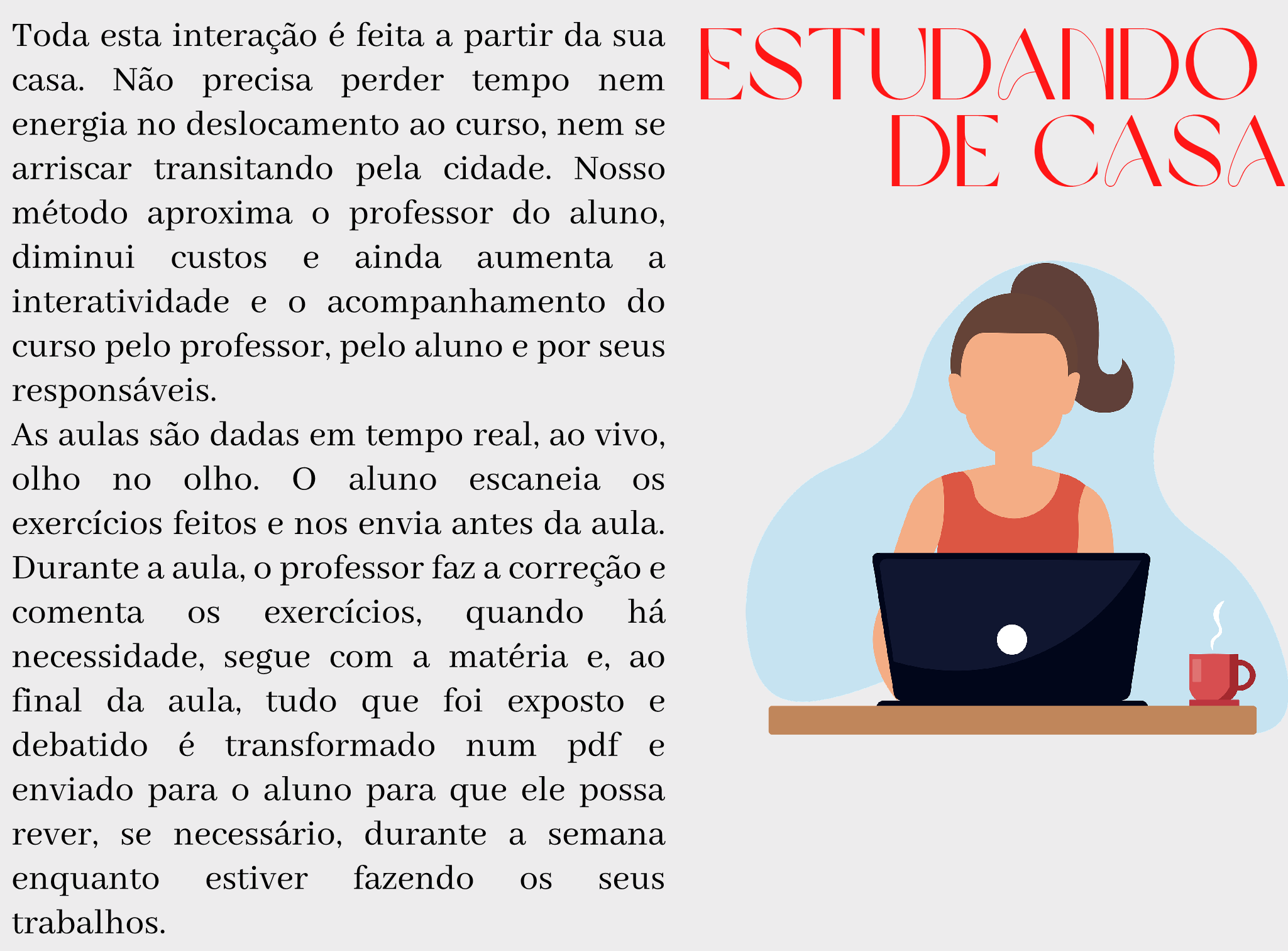 Estudando de Casa Toda esta interação é feita a partir da sua casa. Não precisa perder tempo nem energia no deslocamento ao curso, nem se arriscar transitando pela cidade. Nosso método aproxima o professor do aluno, diminui custos e ainda aumenta a interatividade e o acompanhamento do curso pelo professor, pelo aluno e por seus responsáveis. As aulas são dadas em tempo real, ao vivo, olho no olho. O aluno escaneia os exercícios feitos e nos envia antes da aula. Durante a aula, o professor faz a correção e comenta os exercícios, quando há necessidade, segue com a matéria e, ao final da aula, tudo que foi exposto e debatido é transformado num pdf e enviado para o aluno para que ele possa rever, se necessário, durante a semana enquanto estiver fazendo os seus trabalhos.