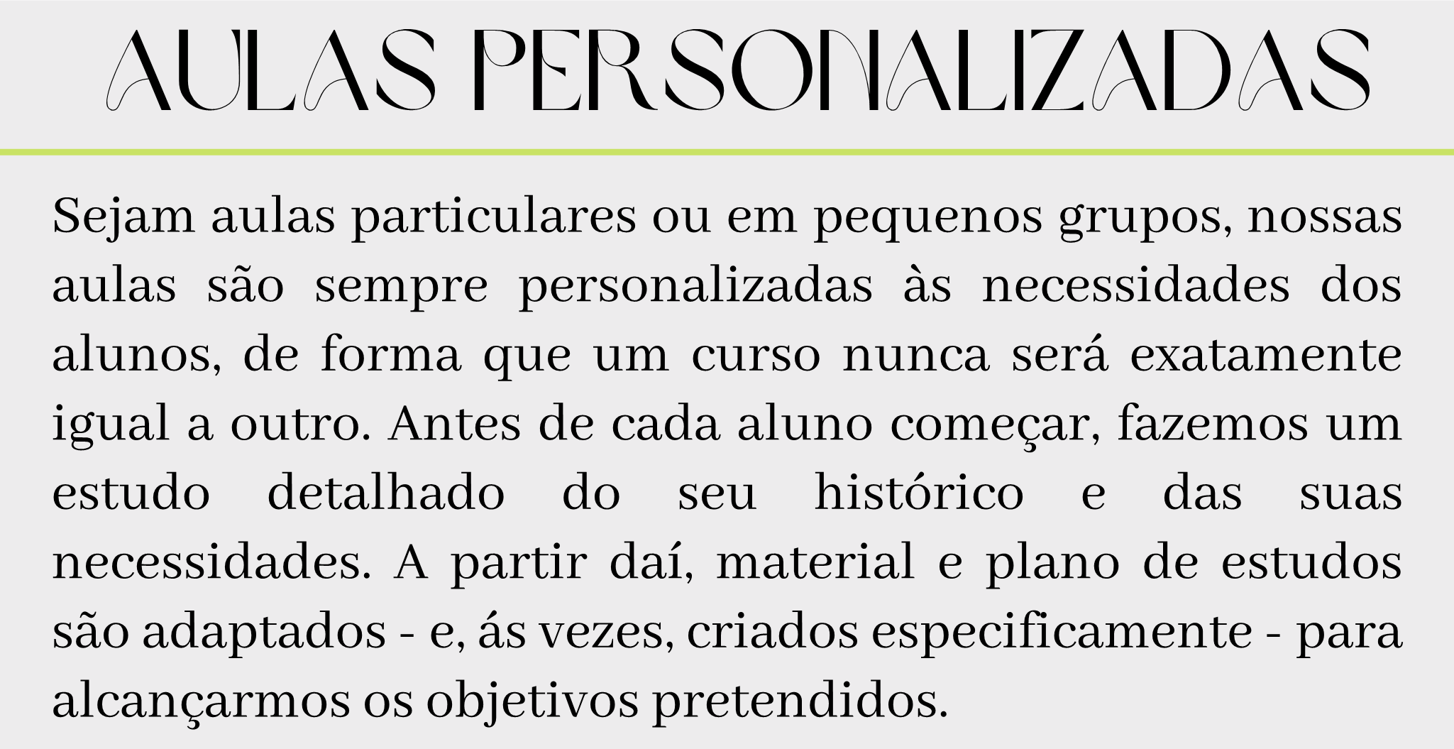 Aulas Personalizadas Sejam aulas particulares ou em pequenos grupos, nossas aulas são sempre personalizadas às necessidades dos alunos, de forma que um curso nunca será exatamente igual a outro. Antes de cada aluno começar, fazemos um estudo detalhado do seu histórico e das suas necessidades. A partir daí, material e plano de estudos são adaptados - e, ás vezes, criados especificamente - para alcançarmos os objetivos pretendidos.