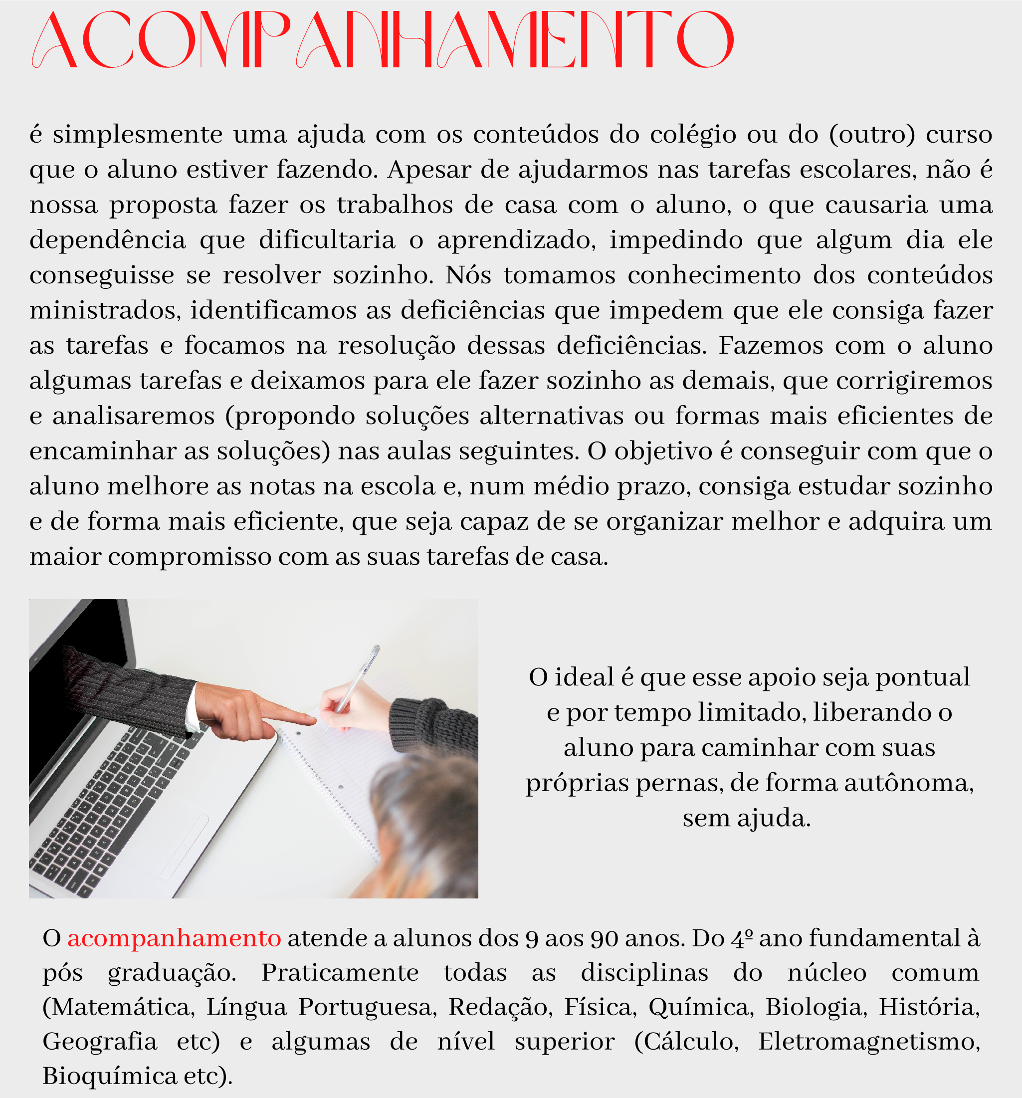 Acompanhamento é simplesmente uma ajuda com os conteúdos do colégio ou do (outro) curso que o aluno estiver fazendo. Apesar de ajudarmos nas tarefas escolares, não é nossa proposta fazer os trabalhos de casa com o aluno, o que causaria uma dependência que dificultaria o aprendizado, impedindo que algum dia ele conseguisse se resolver sozinho. Nós tomamos conhecimento dos conteúdos ministrados, identificamos as deficiências que impedem que ele consiga fazer as tarefas e focamos na resolução dessas deficiências. Fazemos com o aluno algumas tarefas e deixamos para ele fazer sozinho as demais, que corrigiremos e analisaremos (propondo soluções alternativas ou formas mais eficientes de encaminhar as soluções) nas aulas seguintes. O objetivo é conseguir com que o aluno melhore as notas na escola e, num médio prazo, consiga estudar sozinho e de forma mais eficiente, que seja capaz de se organizar melhor e adquira um maior compromisso com as suas tarefas de casa.  O ideal é que esse apoio seja pontual e por tempo limitado, liberando o aluno para caminhar com suas próprias pernas, de forma autônoma, sem ajuda.   O acompanhamento atende a alunos dos 9 aos 90 anos. Do 4º ano fundamental à pós graduação. Praticamente todas as disciplinas do núcleo comum (Matemática, Língua Portuguesa, Redação, Física, Química, Biologia, História, Geografia etc) e algumas de nível superior (Cálculo, Eletromagnetismo, Bioquímica etc). 