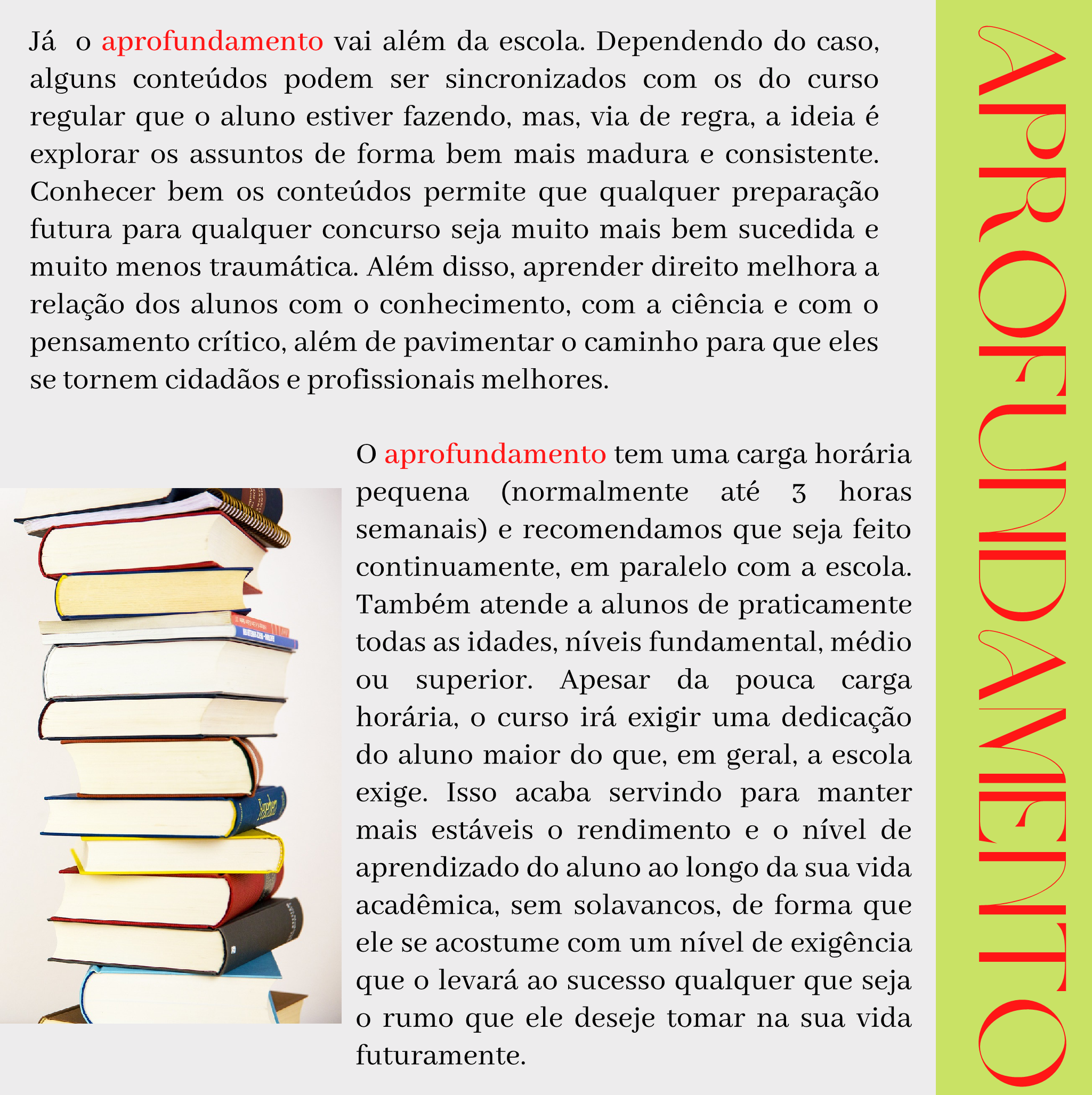 Aprofundamento Já o aprofundamento vai além da escola. Dependendo do caso, alguns conteúdos podem ser sincronizados com os do curso regular que o aluno estiver fazendo, mas, via de regra, a ideia é explorar os assuntos de forma bem mais madura e consistente. Conhecer bem os conteúdos permite que qualquer preparação futura para qualquer concurso seja muito mais bem sucedida e muito menos traumática. Além disso, aprender direito melhora a relação dos alunos com o conhecimento, com a ciência e com o pensamento crítico, além de pavimentar o caminho para que eles se tornem cidadãos e profissionais melhores. O aprofundamento tem uma carga horária pequena (normalmente até 3 horas semanais) e recomendamos que seja feito continuamente, em paralelo com a escola. Também atende a alunos de praticamente todas as idades, níveis fundamental, médio ou superior. Apesar da pouca carga horária, o curso irá exigir uma dedicação do aluno maior do que, em geral, a escola exige. Isso acaba servindo para manter mais estáveis o rendimento e o nível de aprendizado do aluno ao longo da sua vida acadêmica, sem solavancos, de forma que ele se acostume com um nível de exigência que o levará ao sucesso qualquer que seja o rumo que ele deseje tomar na sua vida futuramente.