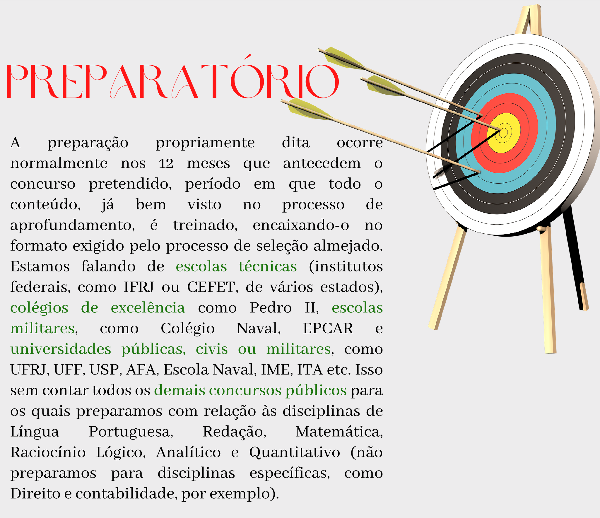 Preparatório A preparação propriamente dita ocorre normalmente nos 12 meses que antecedem o concurso pretendido, período em que todo o conteúdo, já bem visto no processo de aprofundamento, é treinado, encaixando-o no formato exigido pelo processo de seleção almejado. Estamos falando de escolas técnicas (institutos federais, como IFRJ ou CEFET, de vários estados), colégios de excelência como Pedro II, escolas militares, como Colégio Naval, EPCAR e universidades públicas, civis ou militares, como UFRJ, UFF, USP, AFA, Escola Naval, IME, ITA etc. Isso sem contar todos os demais concursos públicos para os quais preparamos com relação às disciplinas de Língua Portuguesa, Redação, Matemática, Raciocínio Lógico, Analítico e Quantitativo (não preparamos para disciplinas específicas, como Direito e contabilidade, por exemplo).