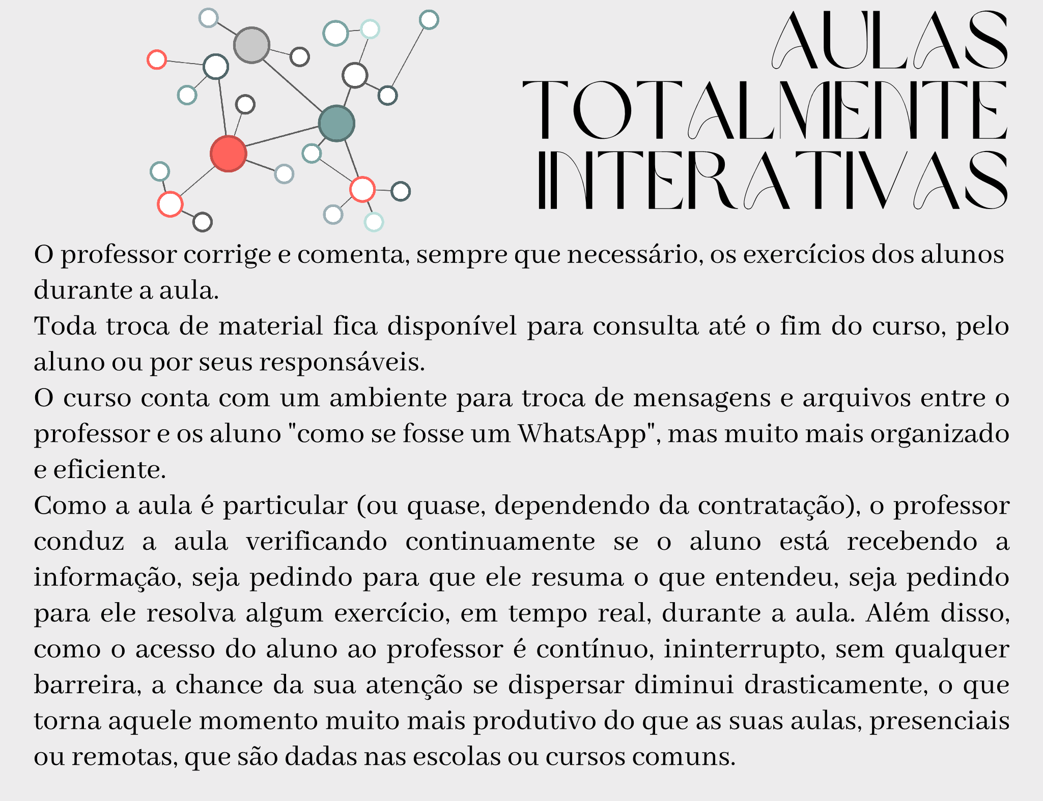 Aulas totalmente interativas O professor corrige e comenta, sempre que necessário, os exercícios dos alunos durante a aula. Toda troca de material fica disponível para consulta até o fim do curso, pelo aluno ou por seus responsáveis. O curso conta com um ambiente para troca de mensagens e arquivos entre o professor e os aluno "como se fosse um WhatsApp", mas muito mais organizado e eficiente. Como a aula é particular (ou quase, dependendo da contratação), o professor conduz a aula verificando continuamente se o aluno está recebendo a informação, seja pedindo para que ele resuma o que entendeu, seja pedindo para ele resolva algum exercício, em tempo real, durante a aula. Além disso, como o acesso do aluno ao professor é contínuo, ininterrupto, sem qualquer barreira, a chance da sua atenção se dispersar diminui drasticamente, o que torna aquele momento muito mais produtivo do que as suas aulas, presenciais ou remotas, que são dadas nas escolas ou cursos comuns.