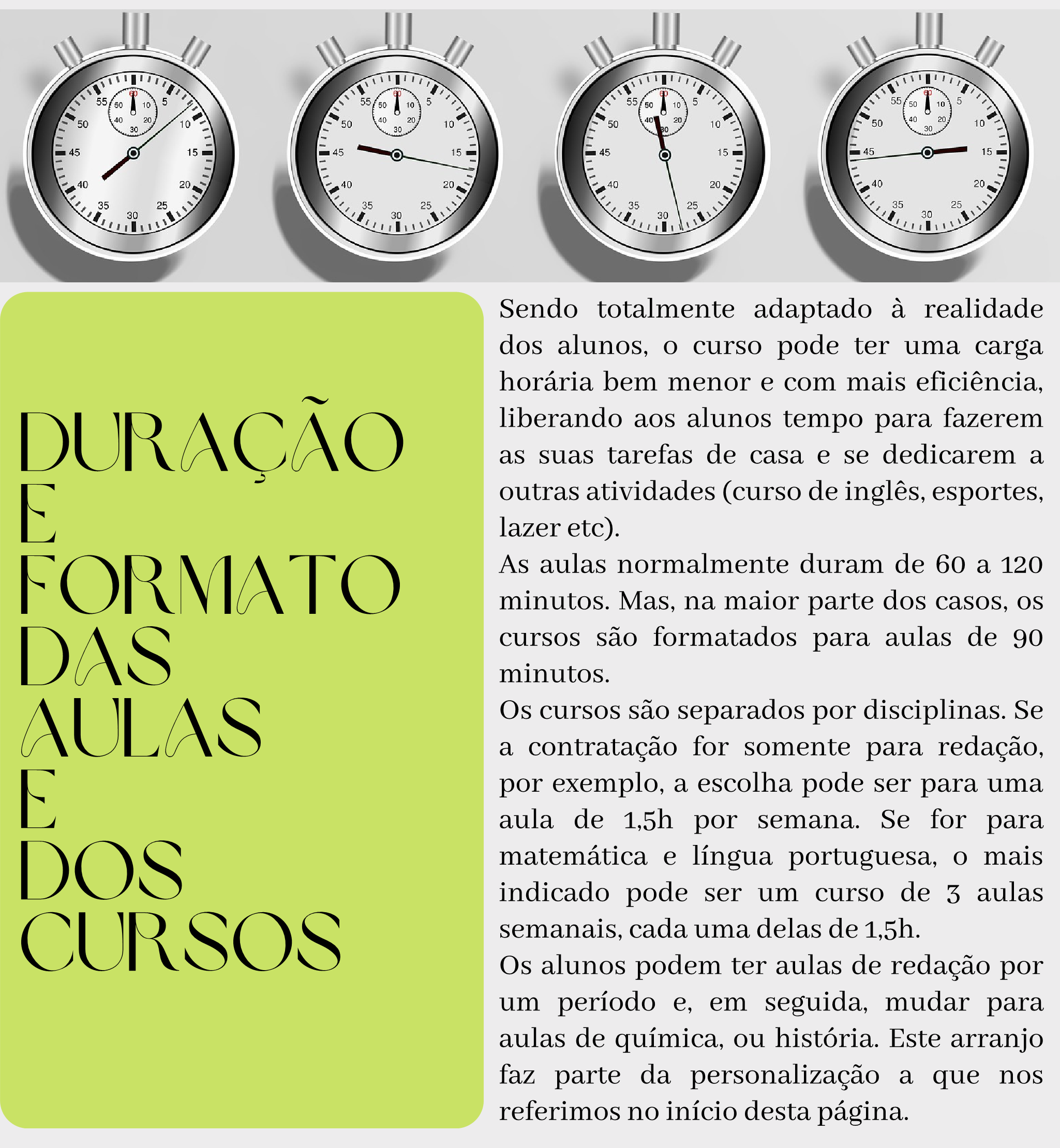 Duração e formato das aulas e dos cursos Sendo totalmente adaptado à realidade dos alunos, o curso pode ter uma carga horária bem menor e com mais eficiência, liberando aos alunos tempo para fazerem as suas tarefas de casa e se dedicarem a outras atividades (curso de inglês, esportes, lazer etc). As aulas normalmente duram de 60 a 120 minutos. Mas, na maior parte dos casos, os cursos são formatados para aulas de 90 minutos.  Os cursos são separados por disciplinas. Se a contratação for somente para redação, por exemplo, a escolha pode ser para uma aula de 1,5h por semana. Se for para matemática e língua portuguesa, o mais indicado pode ser um curso de 3 aulas semanais, cada uma delas de 1,5h. Os alunos podem ter aulas de redação por um período e, em seguida, mudar para aulas de química, ou história. Este arranjo faz parte da personalização a que nos referimos no início desta página.